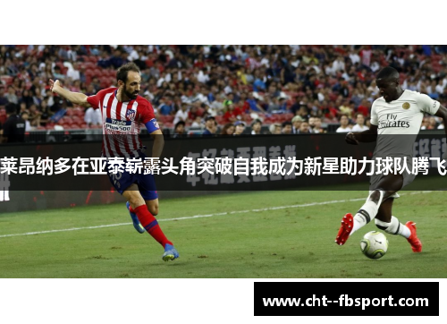 莱昂纳多在亚泰崭露头角突破自我成为新星助力球队腾飞